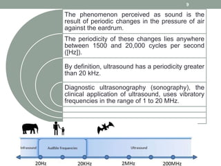 The phenomenon perceived as sound is the
result of periodic changes in the pressure of air
against the eardrum.
The periodicity of these changes lies anywhere
between 1500 and 20,000 cycles per second
([Hz]).
By definition, ultrasound has a periodicity greater
than 20 kHz.
Diagnostic ultrasonography (sonography), the
clinical application of ultrasound, uses vibratory
frequencies in the range of 1 to 20 MHz.
9
 