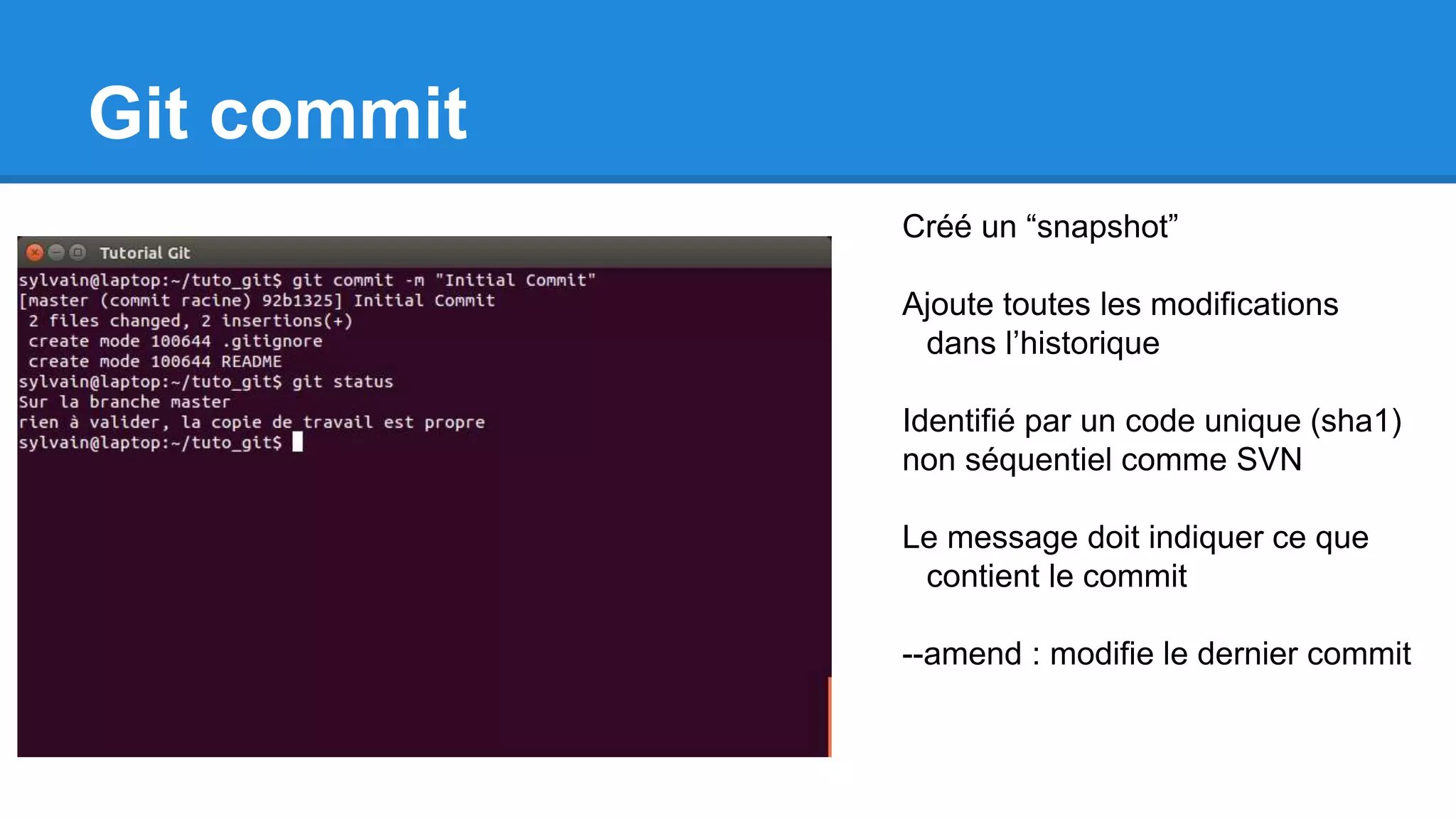Git commit
Créé un “snapshot”
Ajoute toutes les modifications
dans l’historique
Identifié par un code unique (sha1)
non séquentiel comme SVN
Le message doit indiquer ce que
contient le commit
--amend : modifie le dernier commit
 