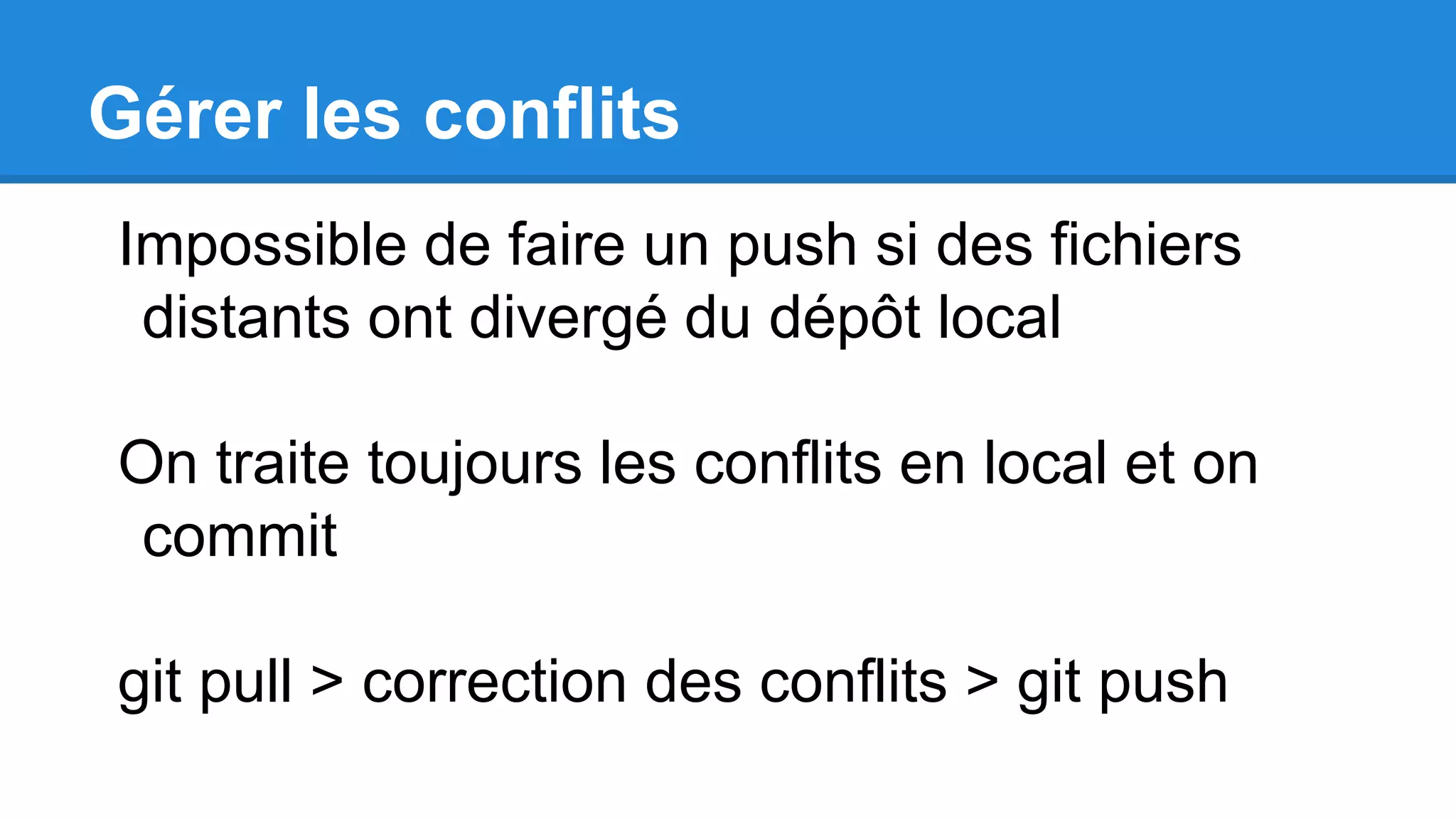 Gérer les conflits
Impossible de faire un push si des fichiers
distants ont divergé du dépôt local
On traite toujours les conflits en local et on
commit
git pull > correction des conflits > git push
 