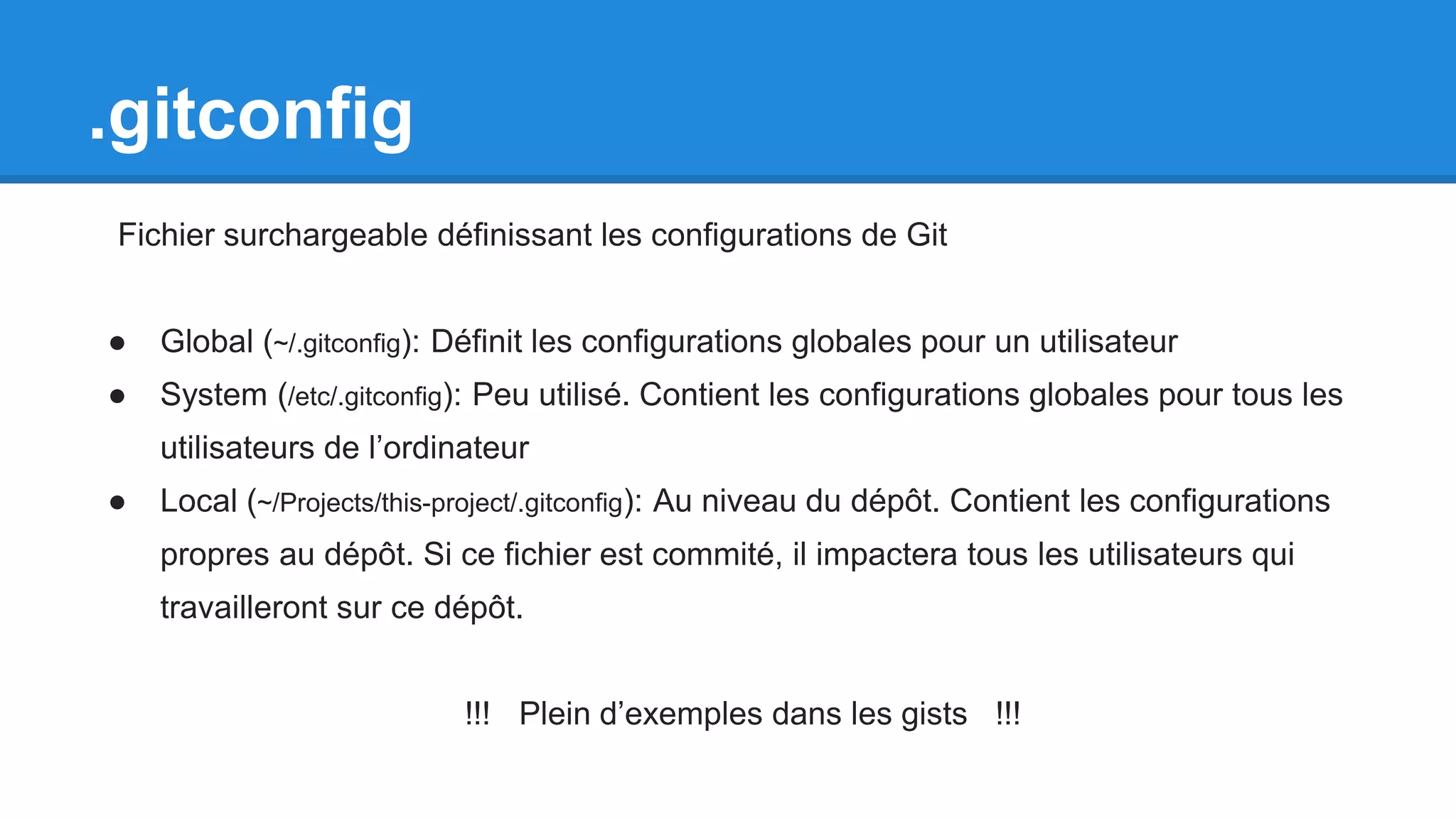 .gitconfig
Fichier surchargeable définissant les configurations de Git
● Global (~/.gitconfig): Définit les configurations globales pour un utilisateur
● System (/etc/.gitconfig): Peu utilisé. Contient les configurations globales pour tous les
utilisateurs de l’ordinateur
● Local (~/Projects/this-project/.gitconfig): Au niveau du dépôt. Contient les configurations
propres au dépôt. Si ce fichier est commité, il impactera tous les utilisateurs qui
travailleront sur ce dépôt.
!!! Plein d’exemples dans les gists !!!
 