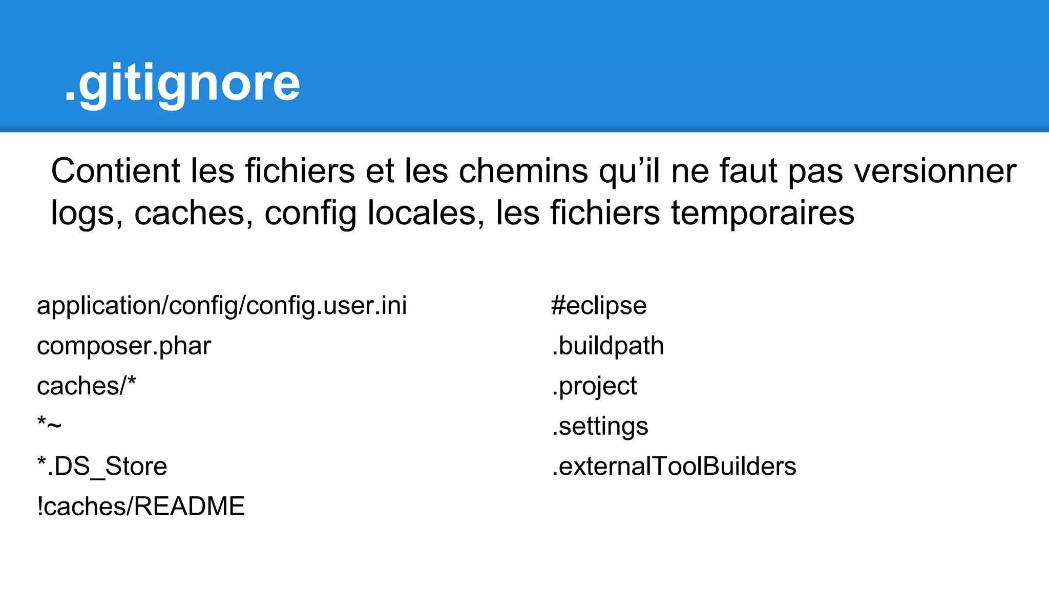 .gitignore
Contient les fichiers et les chemins qu’il ne faut pas versionner
logs, caches, config locales, les fichiers temporaires
#eclipse
.buildpath
.project
.settings
.externalToolBuilders
application/config/config.user.ini
composer.phar
caches/*
*~
*.DS_Store
!caches/README
 