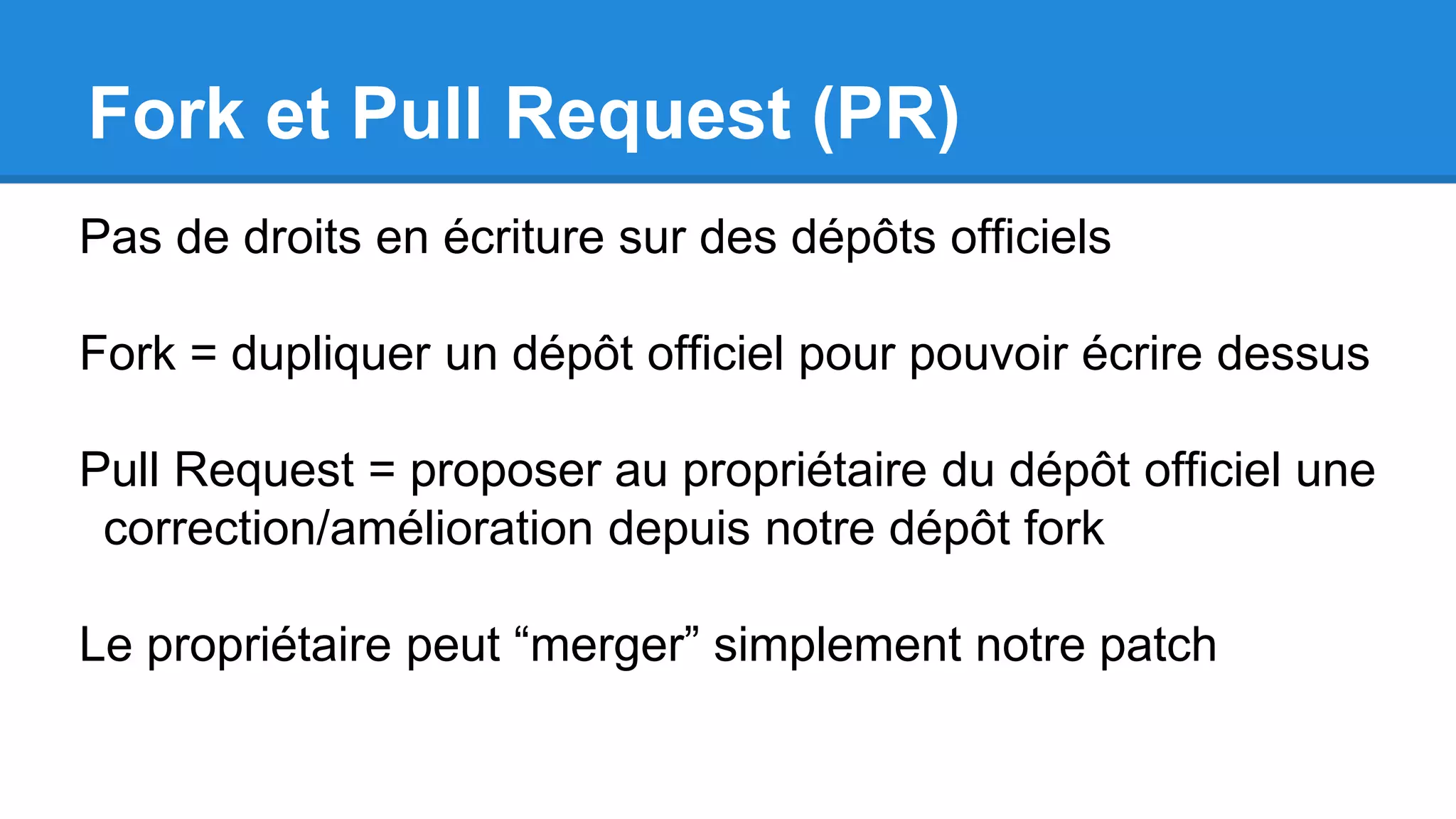Fork et Pull Request (PR)
Pas de droits en écriture sur des dépôts officiels
Fork = dupliquer un dépôt officiel pour pouvoir écrire dessus
Pull Request = proposer au propriétaire du dépôt officiel une
correction/amélioration depuis notre dépôt fork
Le propriétaire peut “merger” simplement notre patch
 