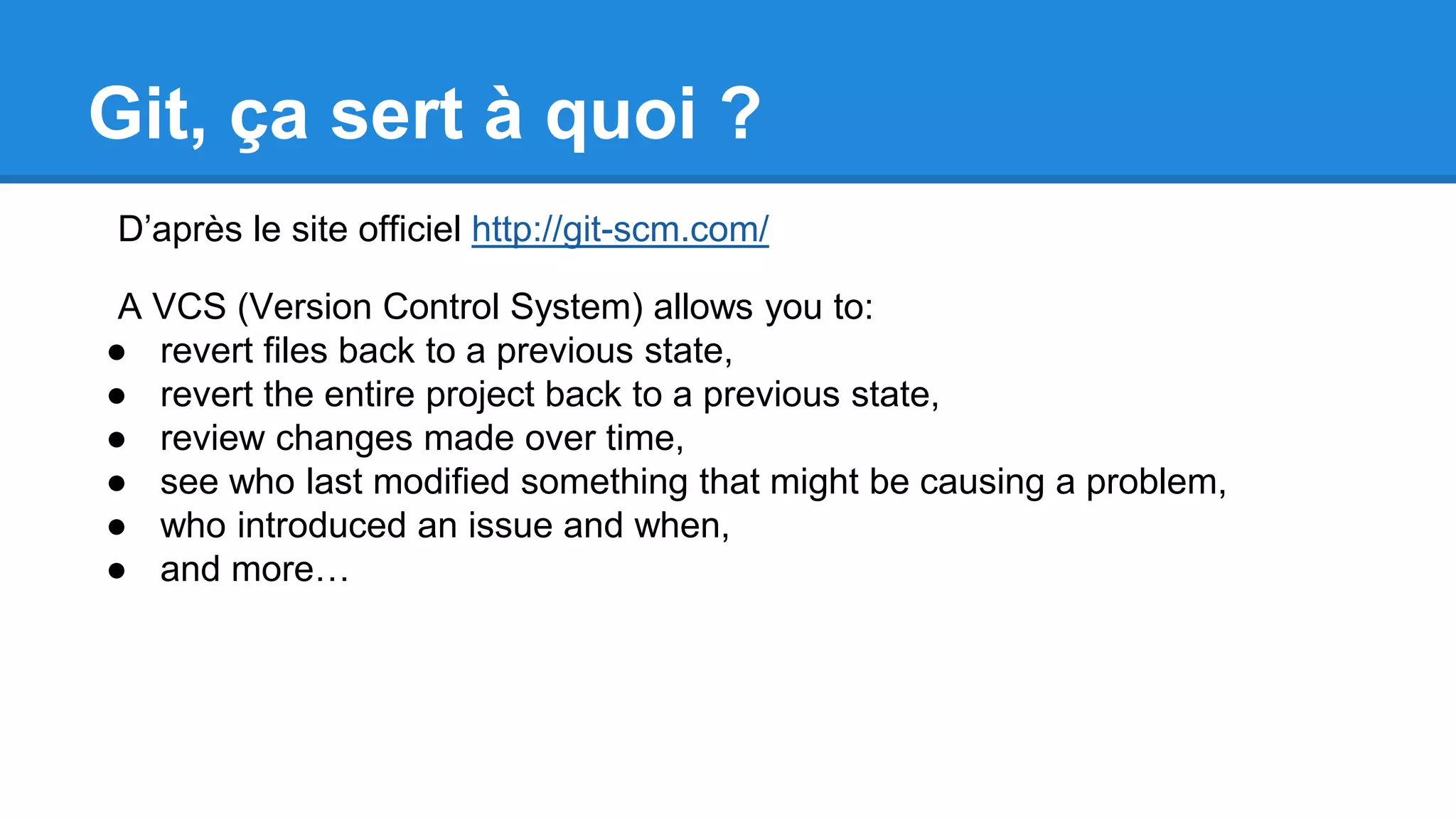 Git, ça sert à quoi ?
D’après le site officiel http://git-scm.com/
A VCS (Version Control System) allows you to:
● revert files back to a previous state,
● revert the entire project back to a previous state,
● review changes made over time,
● see who last modified something that might be causing a problem,
● who introduced an issue and when,
● and more…
 
