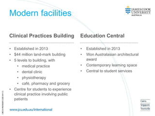 Modern facilities
Clinical Practices Building
• Established in 2013
• $44 million land-mark building
• 5 levels to building, with
• medical practice
• dental clinic
• physiotherapy
• café, pharmacy and grocery
• Centre for students to experience
clinical practice involving public
patients
Education Central
• Established in 2013
• Won Australasian architectural
award
• Contemporary learning space
• Central to student services
 