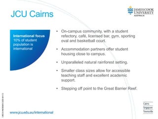 JCU Cairns
• On-campus community, with a student
refectory, café, licensed bar, gym, sporting
oval and basketball court.
• Accommodation partners offer student
housing close to campus.
• Unparalleled natural rainforest setting.
• Smaller class sizes allow for accessible
teaching staff and excellent academic
support.
• Stepping off point to the Great Barrier Reef.
International focus
10% of student
population is
international
 