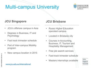 Multi-campus University
JCU Singapore
• JCU’s offshore campus in Asia
• Degrees in Business, IT and
Psychology
• Fast track trimester schedule
• Part of Inter-campus Mobility
program
• New campus location in 2015
JCU Brisbane
• Russo Higher Education
operated campus
• Located in Brisbane city
• Courses in Accounting,
Business, IT, Tourism and
Hospitality Management
• Free job search services
• Fast-track trimester schedule
• Masters internships available
 