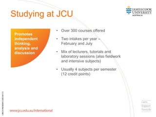 Studying at JCU
• Over 300 courses offered
• Two intakes per year –
February and July
• Mix of lecturers, tutorials and
laboratory sessions (also fieldwork
and intensive subjects)
• Usually 4 subjects per semester
(12 credit points)
Promotes
independent
thinking,
analysis and
discussion
 