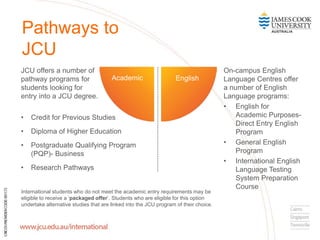 Pathways to
JCU
On-campus English
Language Centres offer
a number of English
Language programs:
• English for
Academic Purposes-
Direct Entry English
Program
• General English
Program
• International English
Language Testing
System Preparation
Course
English
JCU offers a number of
pathway programs for
students looking for
entry into a JCU degree.
• Credit for Previous Studies
• Diploma of Higher Education
• Postgraduate Qualifying Program
(PQP)- Business
• Research Pathways
Academic
International students who do not meet the academic entry requirements may be
eligible to receive a ‘packaged offer’. Students who are eligible for this option
undertake alternative studies that are linked into the JCU program of their choice.
 