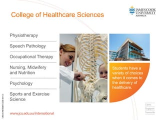 Physiotherapy
Speech Pathology
Occupational Therapy
Nursing, Midwifery
and Nutrition
Psychology
Sports and Exercise
Science
College of Healthcare Sciences
Students have a
variety of choices
when it comes to
the delivery of
healthcare.
 