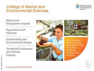 Marine and
Ecosystems Impacts
Aquaculture and
Fisheries
Sustainability and
Environmental Design
Terrestrial Ecosystems
and Climate
Change
College of Marine and
Environmental Sciences
With campuses
located near the
Great Barrier Reef
JCU offers
students a
practical focus
on study
 