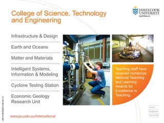 Infrastructure & Design
Earth and Oceans
Matter and Materials
Intelligent Systems,
Information & Modeling
Cyclone Testing Station
Economic Geology
Research Unit
College of Science, Technology
and Engineering
Teaching staff have
received numerous
National Teaching
and Learning
Awards for
Excellence in
Teaching.
 