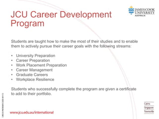 JCU Career Development
Program
Students are taught how to make the most of their studies and to enable
them to actively pursue their career goals with the following streams:
• University Preparation
• Career Preparation
• Work Placement Preparation
• Career Management
• Graduate Careers
• Workplace Resilience
Students who successfully complete the program are given a certificate
to add to their portfolio.
 