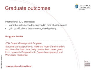 International JCU graduates:
• learn the skills needed to succeed in their chosen career
• gain qualifications that are recognised globally.
Program Profile
JCU Career Development Program
Students are taught how to make the most of their studies
and to enable them to actively pursue their career goals,
from University Preparation to Career Management and
Workplace Resilience.
Graduate outcomes
 