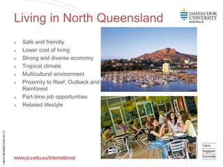 Living in North Queensland
 Safe and friendly
 Lower cost of living
 Strong and diverse economy
 Tropical climate
 Multicultural environment
 Proximity to Reef, Outback and
Rainforest
 Part-time job opportunities
 Relaxed lifestyle
 