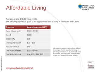 Affordable Living
Expense Approximate cost (A$)
Rent (share only) $120 - $170
Food $100
Electricity $30
Transport/Travel $25 - $30
Miscellaneous $50
TOTAL PER WEEK $325 - $380
TOTAL PER YEAR $16,900 - $19,760
All costs are approximate and are subject
to change. Rent is based on sharing a
privately rented house. Students will need
to factor in the cost of text books as well.
Costs vary depending on the subject.
Approximate total living costs
The following provides a guide to the approximate cost of living in Townsville and Cairns.
 
