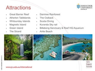 Attractions
 Great Barrier Reef
 Atherton Tablelands
 Whitsunday Islands
 Magnetic Island
 Green Island
 The Strand
 Daintree Rainforest
 The Outback
 Scuba Diving
 Kuranda Sky rail
 Billabong Sanctuary & Reef HQ Aquarium
 Airlie Beach
 