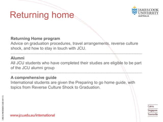 Returning Home program
Advice on graduation procedures, travel arrangements, reverse culture
shock, and how to stay in touch with JCU.
Alumni
All JCU students who have completed their studies are eligible to be part
of the JCU alumni group
A comprehensive guide
International students are given the Preparing to go home guide, with
topics from Reverse Culture Shock to Graduation.
Feature text
here
Returning home
 