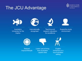 The JCU Advantage
Australia’s
University for the
tropics
Internationally
recognised
Teaching and
research reputation
for excellence
Supportive study
environment
Relaxed
tropical lifestyle
Lower cost of living
than Australian
capital cities
English
immersion in a
true Australian
setting
 