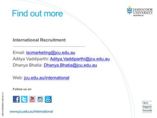Find out more
International Recruitment
Email: iscmarketing@jcu.edu.au
Aditya Vaddiparthi: Aditya.Vaddiparthi@jcu.edu.au
Dhanya Bhatia: Dhanya.Bhatia@jcu.edu.au
Web: jcu.edu.au/international
Follow us on
 