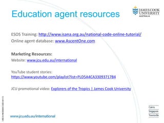 Education agent resources
ESOS Training: http://www.isana.org.au/national-code-online-tutorial/
Online agent database: www.AscentOne.com
Marketing Resources:
Website: www.jcu.edu.au/international
YouTube student stories:
https://www.youtube.com/playlist?list=PLD5A4CA33093717B4
JCU promotional video: Explorers of the Tropics | James Cook University
 