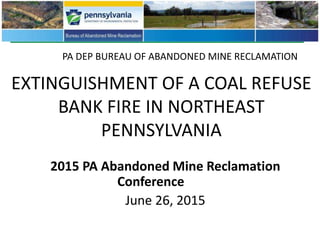 EXTINGUISHMENT OF A COAL REFUSE
BANK FIRE IN NORTHEAST
PENNSYLVANIA
2015 PA Abandoned Mine Reclamation
Conference
June 26, 2015
PA DEP BUREAU OF ABANDONED MINE RECLAMATION
 