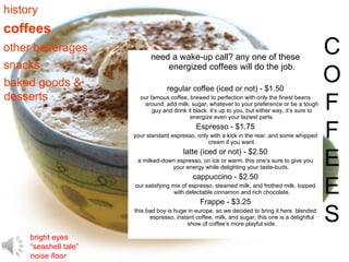 need a wake-up call? any one of these energized coffees will do the job. regular coffee (iced or not) - $1.50 our famous coffee, brewed to perfection with only the finest beans around. add milk, sugar, whatever to your preference or be a tough guy and drink it black. it’s up to you, but either way, it’s sure to energize even your laziest parts. Espresso - $1.75 your standard espresso, only with a kick in the rear. and some whipped cream if you want. latte (iced or not) - $2.50 a milked-down espresso, on ice or warm. this one’s sure to give you your energy while delighting your taste-buds.  cappuccino - $2.50 our satisfying mix of espresso, steamed milk, and frothed milk, topped with delectable cinnamon and rich chocolate. Frappe - $3.25 this bad boy is huge in europe, so we decided to bring it here. blended espresso, instant coffee, milk, and sugar, this one is a delightful show of coffee’s more playful side. coffees C O F F E E S history other beverages snacks baked goods & desserts bright eyes “ seashell tale” noise floor 