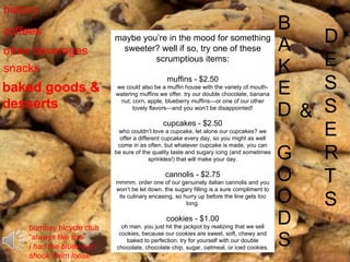 B A K E D G O O D S & D E S S E R T S history coffees other beverages snacks baked goods & desserts maybe you’re in the mood for something sweeter? well if so, try one of these scrumptious items: muffins - $2.50 we could also be a muffin house with the variety of mouth-watering muffins we offer. try our double chocolate, banana nut, corn, apple, blueberry muffins—or one of our other lovely flavors—and you won’t be disappointed! cupcakes - $2.50 who couldn’t love a cupcake, let alone our cupcakes? we offer a different cupcake every day, so you might as well come in as often. but whatever cupcake is made, you can be sure of the quality taste and sugary icing (and sometimes sprinkles!) that will make your day. cannolis - $2.75 mmmm. order one of our genuinely italian cannolis and you won’t be let down. the sugary filling is a sure compliment to its culinary encasing, so hurry up before the line gets too long. cookies - $1.00 oh man. you just hit the jackpot by realizing that we sell cookies, because our cookies are sweet, soft, chewy and baked to perfection. try for yourself with our double chocolate, chocolate chip, sugar, oatmeal, or iced cookies. bombay bicycle club “ always like this” i had the blues but i shook them loose 