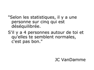 "Selon les statistiques, il y a une personne sur cinq qui est déséquilibrée.  S'il y a 4 personnes autour de toi et qu'elles te semblent normales, c'est pas bon."   JC VanDamme  
