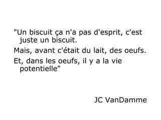 "Un biscuit ça n'a pas d'esprit, c'est juste un biscuit.   Mais, avant c'était du lait, des oeufs.  Et, dans les oeufs, il y a la vie potentielle"   JC VanDamme 