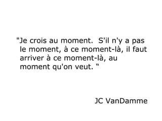 "Je crois au moment.  S'il n'y a pas le moment, à ce moment-là, il faut arriver à ce moment-là, au  moment qu'on veut. “ JC VanDamme  