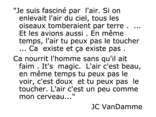 "Je suis fasciné par  l'air. Si on enlevait l'air du ciel, tous les oiseaux tomberaient par terre .  ... Et les avions aussi . En même temps, l'air tu peux pas le toucher ... Ca  existe et ça existe pas .  Ca nourrit l'homme sans qu'il ait faim . It's  magic.  L'air c'est beau, en même temps tu peux pas le voir, c'est doux  et tu peux pas  le toucher. L'air c'est un peu comme mon cerveau..."  JC VanDamme 