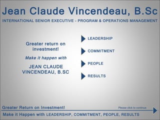 LEADERSHIP Greater return on investment!   Make it happen with     JEAN CLAUDE VINCENDEAU, B.SC RESULTS PEOPLE COMMITMENT Please click to continue Jean Claude Vincendeau, B.Sc INTERNATIONAL SENIOR EXECUTIVE - PROGRAM & OPERATIONS MANAGEMENT 