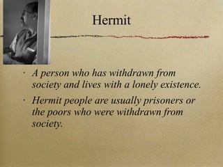 Hermit A person who has withdrawn from society and lives with a lonely existence. Hermit people are usually prisoners or the poors who were withdrawn from society. 