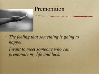 Premonition The feeling that something is going to happen. I want to meet someone who can premonate my life and luck. 