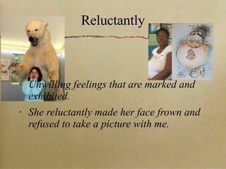 Reluctantly Unwilling feelings that are marked and exhibited. She reluctantly made her face frown and refused to take a picture with me. 