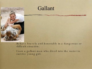 Gallant Behave bravely and honorably in a dangerous or difficult situation. I saw a gallant man who dived into the water to survive young girl. 