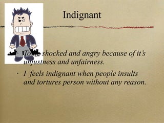 Indignant To be shocked and angry because of it’s unjustness and unfairness. I  feels indignant when people insults and tortures person without any reason. 