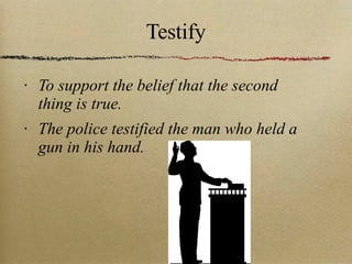 Testify To support the belief that the second thing is true.  The police testified the man who held a gun in his hand. 
