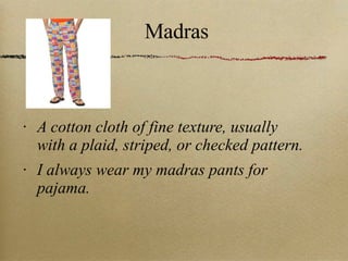Madras A cotton cloth of fine texture, usually with a plaid, striped, or checked pattern. I always wear my madras pants for pajama. 
