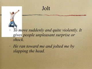 Jolt To move suddenly and quite violently. It gives people unpleasant surprise or shock. He ran toward me and jolted me by slapping the head. 