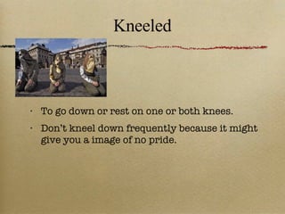 Kneeled To go down or rest on one or both knees. Don’t kneel down frequently because it might give you a image of no pride. 