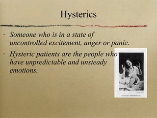 Hysterics Someone who is in a state of uncontrolled excitement, anger or panic. Hysteric patients are the people who have unpredictable and unsteady emotions. 