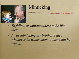 Mimicking To follow or imitate others to be like them. I was mimicking my brother’s face whenever he wants mom to buy what he wants. 