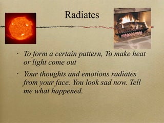 Radiates To form a certain pattern, To make heat or light come out Your thoughts and emotions radiates from your face. You look sad now. Tell me what happened. 