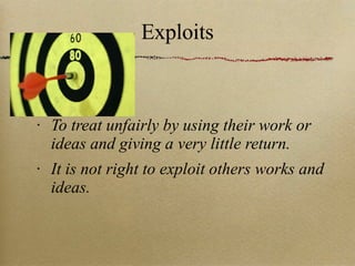 Exploits To treat unfairly by using their work or ideas and giving a very little return. It is not right to exploit others works and ideas. 