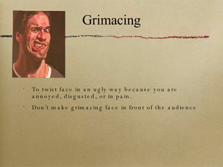 Grimacing To twist face in an ugly way because you are annoyed, disgusted, or in pain. Don’t make grimacing face in front of the audience 