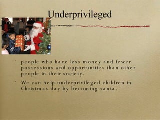 Underprivileged people who have less money and fewer possessions and opportunities than other people in their society. We can help underprivileged children in Christmas day by becoming santa. 