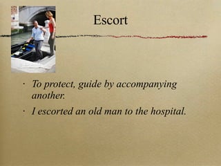 Escort To protect, guide by accompanying another. I escorted an old man to the hospital. 
