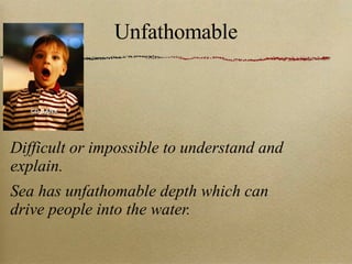 Unfathomable Difficult or impossible to understand and explain. Sea has unfathomable depth which can drive people into the water. 