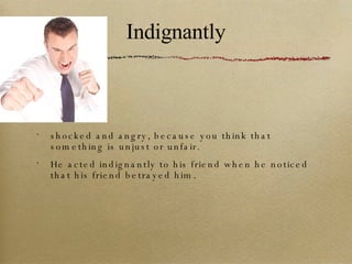 Indignantly shocked and angry, because you think that something is unjust or unfair. He acted indignantly to his friend when he noticed that his friend betrayed him. 